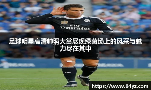 足球明星高清帅照大赏展现绿茵场上的风采与魅力尽在其中