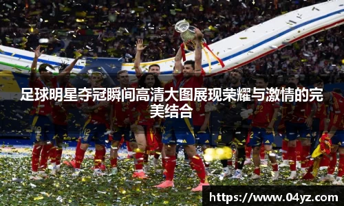足球明星夺冠瞬间高清大图展现荣耀与激情的完美结合