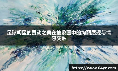 足球明星的灵动之美在抽象画中的绚丽展现与情感交融