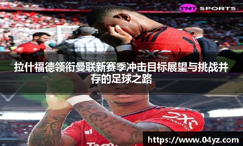 拉什福德领衔曼联新赛季冲击目标展望与挑战并存的足球之路
