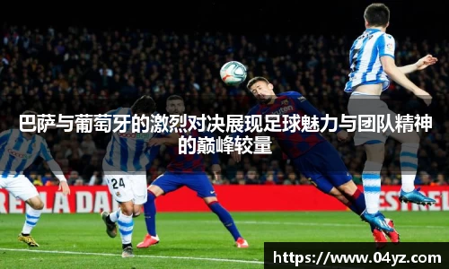 巴萨与葡萄牙的激烈对决展现足球魅力与团队精神的巅峰较量