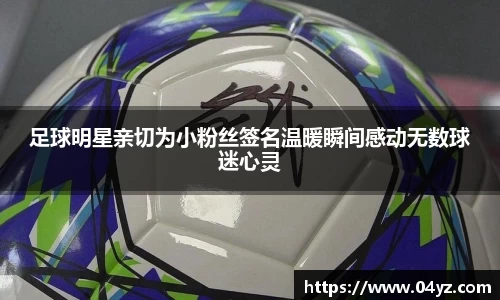 足球明星亲切为小粉丝签名温暖瞬间感动无数球迷心灵