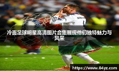 冷面足球明星高清图片合集展现他们独特魅力与风采